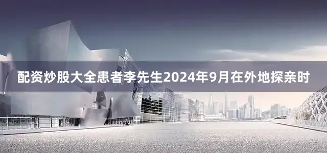 配资炒股大全患者李先生2024年9月在外地探亲时