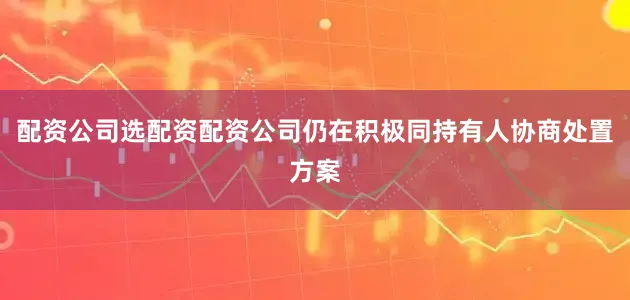 配资公司选配资配资公司仍在积极同持有人协商处置方案