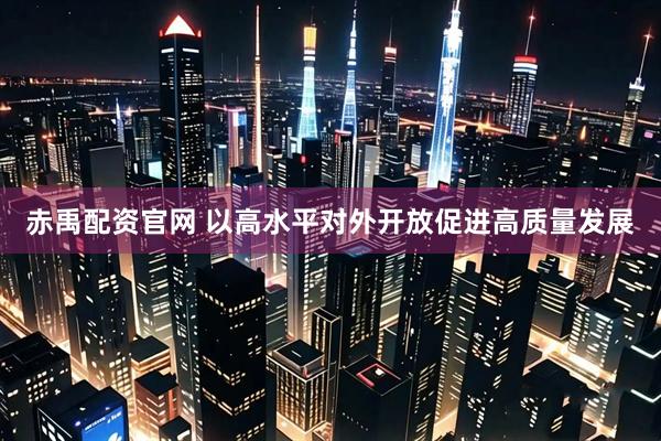 赤禹配资官网 以高水平对外开放促进高质量发展