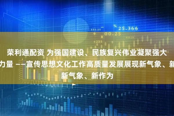 荣利通配资 为强国建设、民族复兴伟业凝聚强大精神力量 ——宣传思想文化工作高质量发展展现新气象、新作为