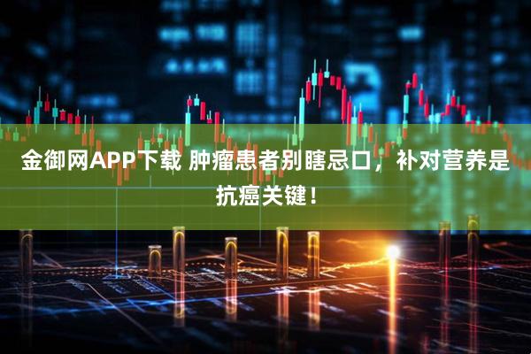 金御网APP下载 肿瘤患者别瞎忌口，补对营养是抗癌关键！