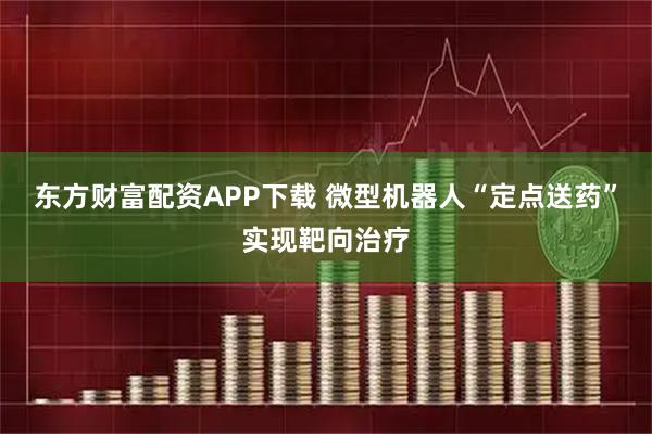 东方财富配资APP下载 微型机器人“定点送药”实现靶向治疗