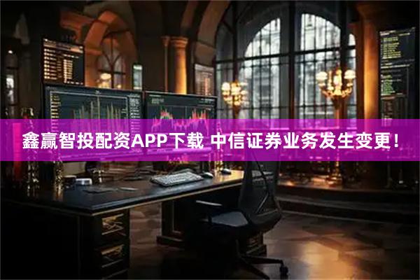 鑫赢智投配资APP下载 中信证券业务发生变更！
