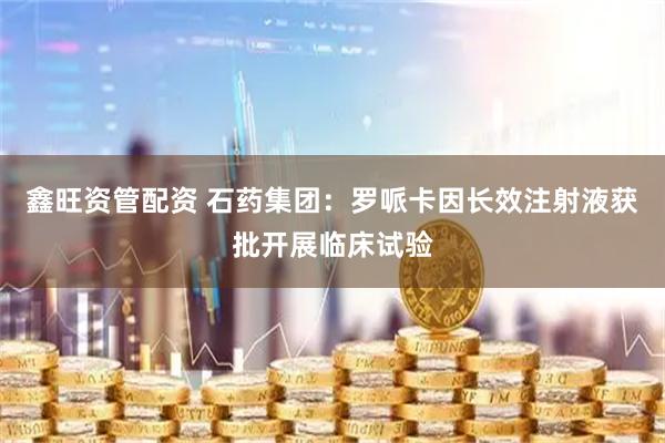 鑫旺资管配资 石药集团：罗哌卡因长效注射液获批开展临床试验