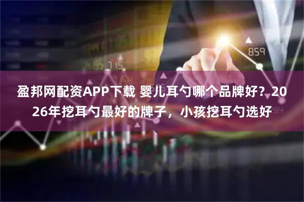盈邦网配资APP下载 婴儿耳勺哪个品牌好？2026年挖耳勺最好的牌子，小孩挖耳勺选好
