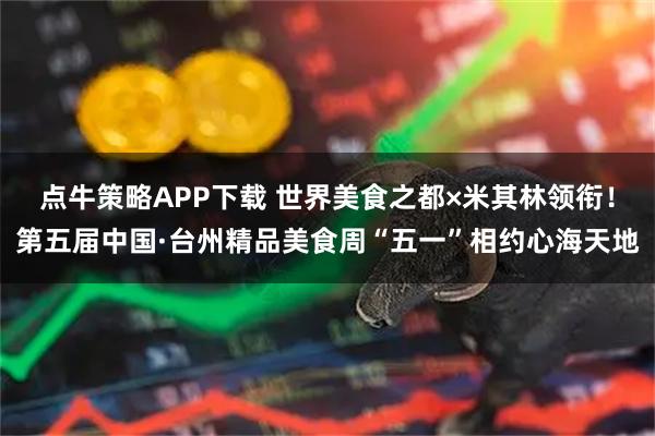 点牛策略APP下载 世界美食之都×米其林领衔！第五届中国·台州精品美食周“五一”相约心海天地